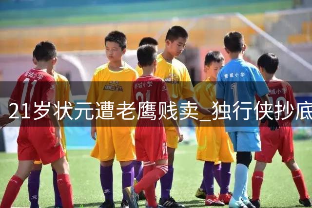 21岁状元遭老鹰贱卖 独行侠抄底能否激活昔日天才？