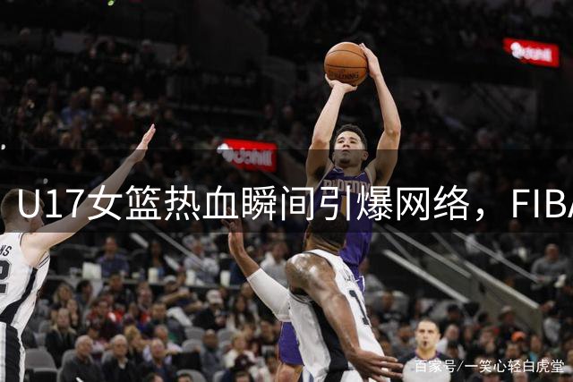 U17女篮热血瞬间引爆网络，FIBA点赞赛场珍贵瞬间